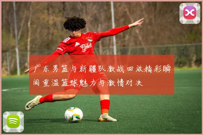广东男篮与新疆队激战回放精彩瞬间重温篮球魅力与激情对决