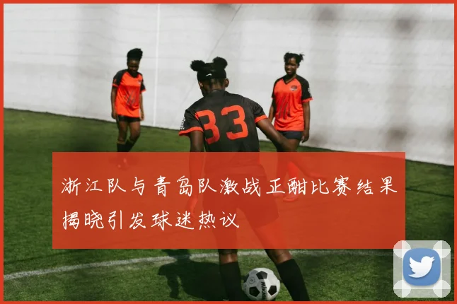 浙江队与青岛队激战正酣比赛结果揭晓引发球迷热议