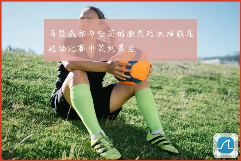 马瑟威尔与哈茨的激烈对决谁能在这场比赛中笑到最后