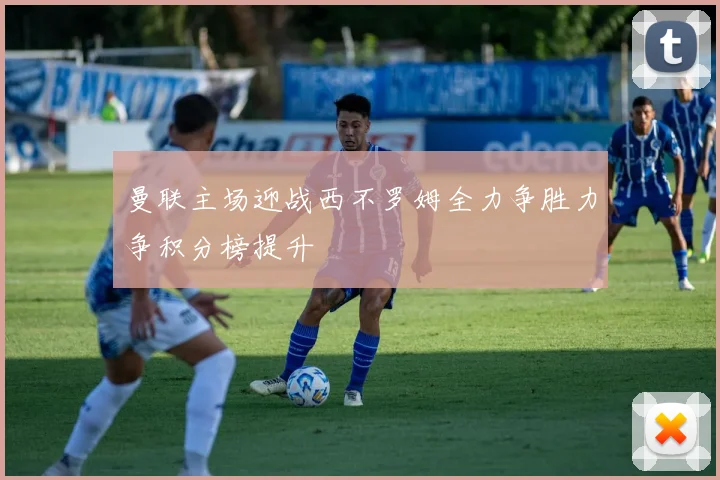 曼联主场迎战西不罗姆全力争胜力争积分榜提升