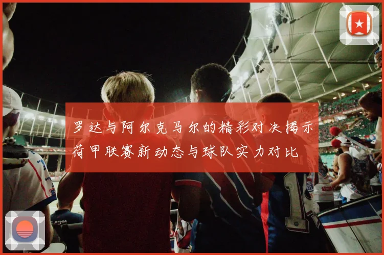 罗达与阿尔克马尔的精彩对决揭示荷甲联赛新动态与球队实力对比