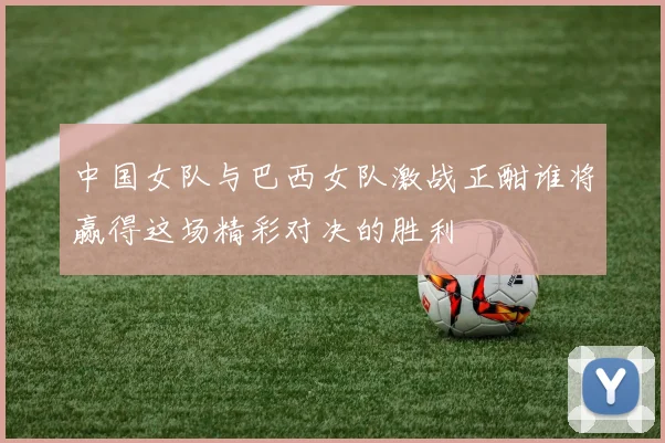 中国女队与巴西女队激战正酣谁将赢得这场精彩对决的胜利