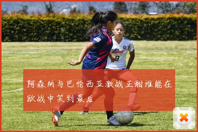 阿森纳与巴伦西亚激战正酣谁能在欧战中笑到最后