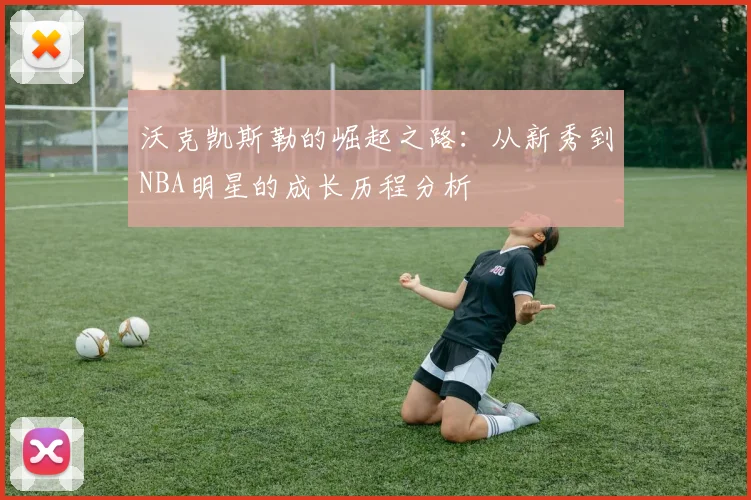 沃克凯斯勒的崛起之路：从新秀到NBA明星的成长历程分析