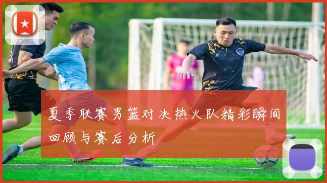 夏季联赛男篮对决热火队精彩瞬间回顾与赛后分析