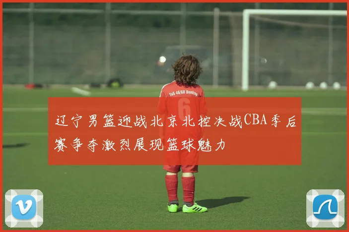 辽宁男篮迎战北京北控决战CBA季后赛争夺激烈展现篮球魅力