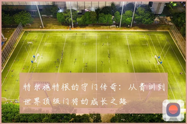 特尔施特根的守门传奇：从青训到世界顶级门将的成长之路
