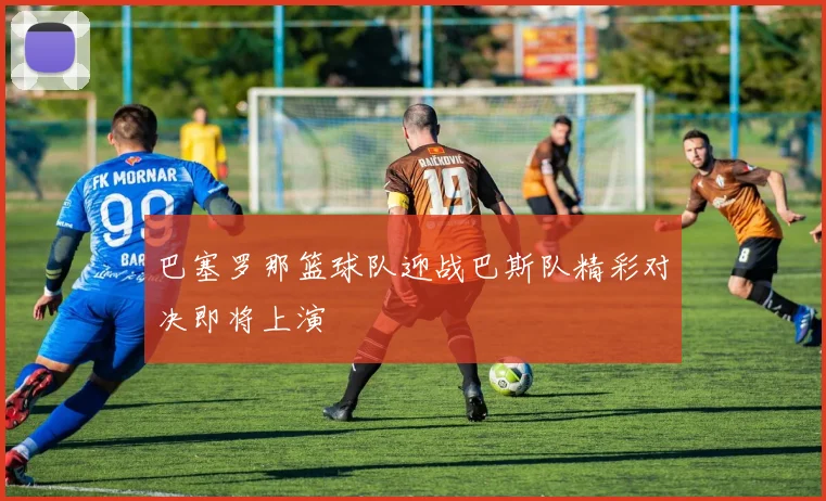 巴塞罗那篮球队迎战巴斯队精彩对决即将上演