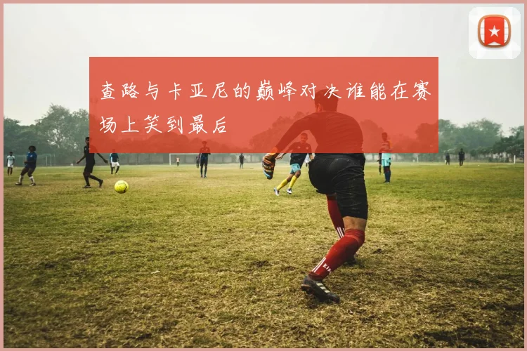查路与卡亚尼的巅峰对决谁能在赛场上笑到最后