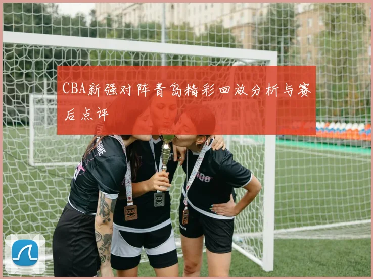 CBA新强对阵青岛精彩回放分析与赛后点评