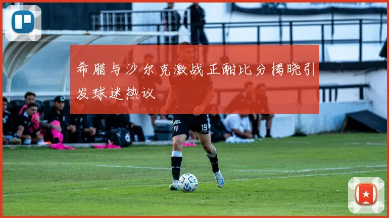 希腊与沙尔克激战正酣比分揭晓引发球迷热议