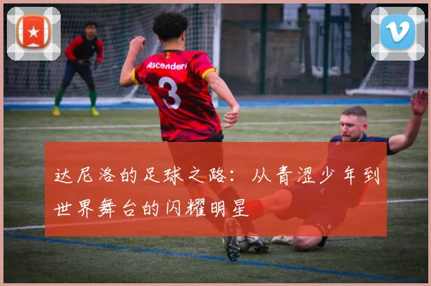 达尼洛的足球之路：从青涩少年到世界舞台的闪耀明星