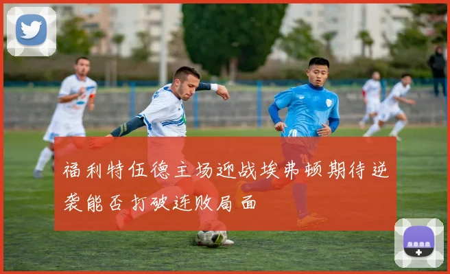 福利特伍德主场迎战埃弗顿期待逆袭能否打破连败局面