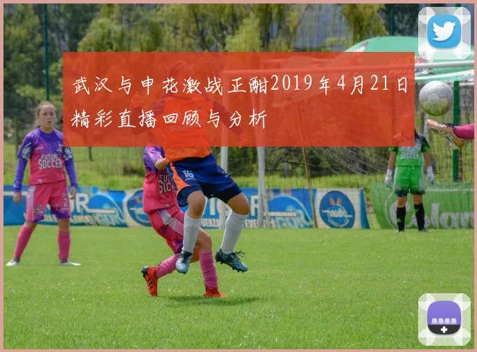 武汉与申花激战正酣2019年4月21日精彩直播回顾与分析