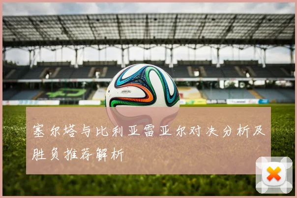 塞尔塔与比利亚雷亚尔对决分析及胜负推荐解析