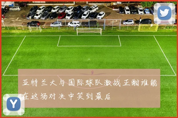 亚特兰大与国际球队激战正酣谁能在这场对决中笑到最后