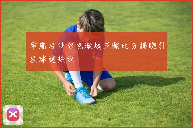 希腊与沙尔克激战正酣比分揭晓引发球迷热议