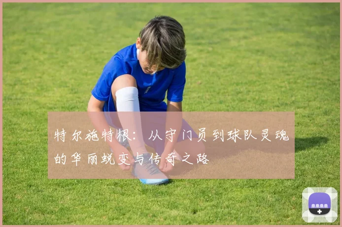 特尔施特根：从守门员到球队灵魂的华丽蜕变与传奇之路