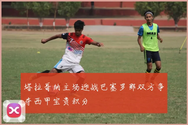 塔拉哥纳主场迎战巴塞罗那双方争夺西甲宝贵积分