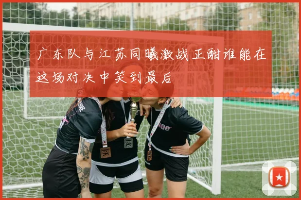 广东队与江苏同曦激战正酣谁能在这场对决中笑到最后