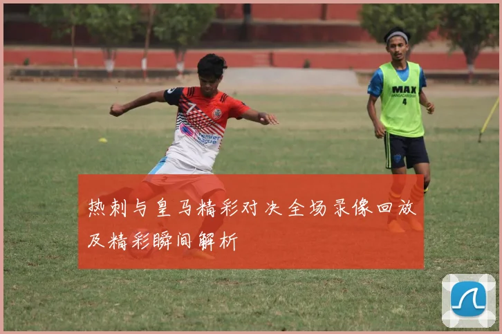 热刺与皇马精彩对决全场录像回放及精彩瞬间解析