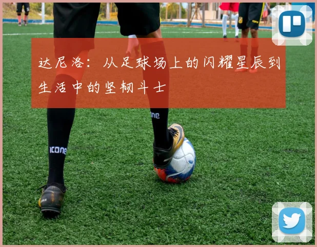 达尼洛：从足球场上的闪耀星辰到生活中的坚韧斗士