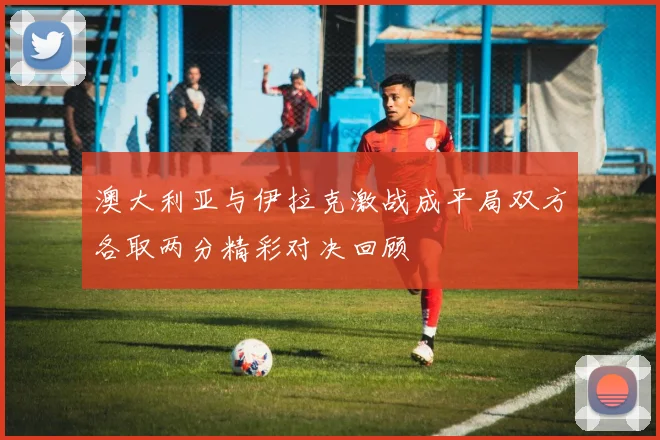 澳大利亚与伊拉克激战成平局双方各取两分精彩对决回顾