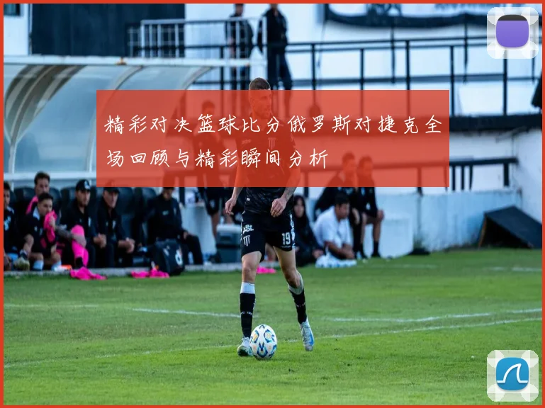 精彩对决篮球比分俄罗斯对捷克全场回顾与精彩瞬间分析