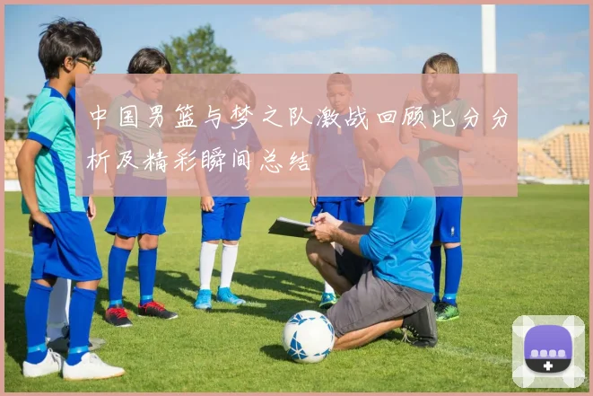 中国男篮与梦之队激战回顾比分分析及精彩瞬间总结