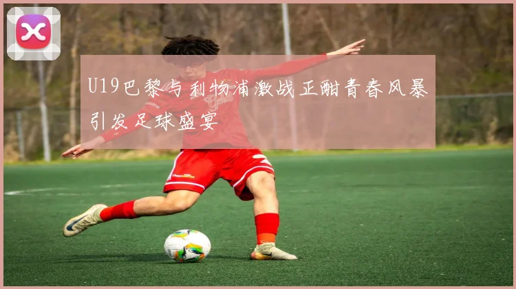U19巴黎与利物浦激战正酣青春风暴引发足球盛宴
