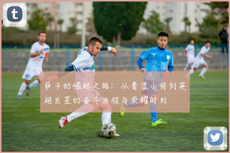 萨卡的崛起之路：从青涩小将到英超巨星的奋斗历程与荣耀时刻