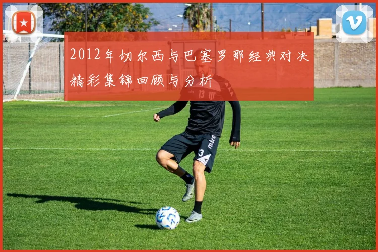 2012年切尔西与巴塞罗那经典对决精彩集锦回顾与分析