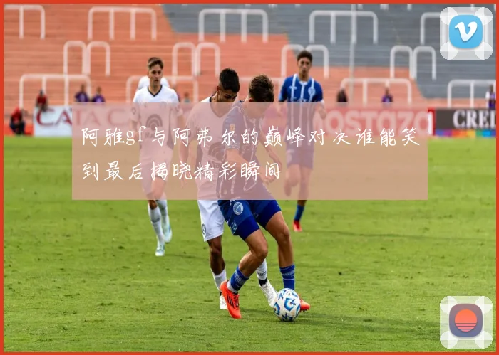 阿雅gf与阿弗尔的巅峰对决谁能笑到最后揭晓精彩瞬间