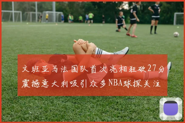 文班亚马法国队首次亮相狂砍27分震撼意大利吸引众多NBA球探关注