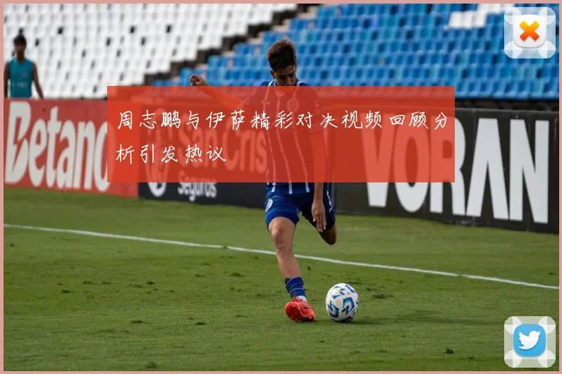 周志鹏与伊萨精彩对决视频回顾分析引发热议