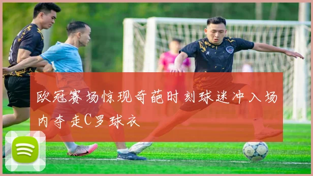 欧冠赛场惊现奇葩时刻球迷冲入场内夺走C罗球衣