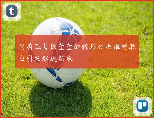 玛莉亚与段莹莹的精彩对决谁将胜出引发球迷热议