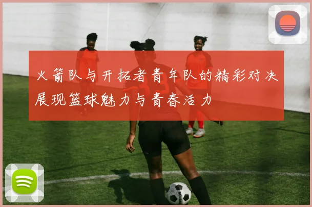 火箭队与开拓者青年队的精彩对决展现篮球魅力与青春活力