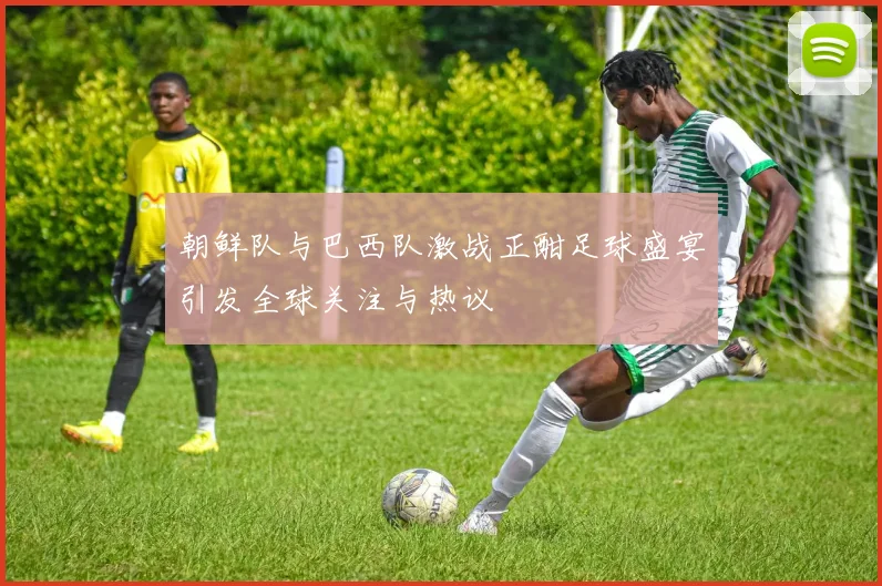 朝鲜队与巴西队激战正酣足球盛宴引发全球关注与热议