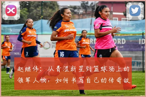 赵继伟：从青涩新星到篮球场上的领军人物，如何书写自己的传奇故事