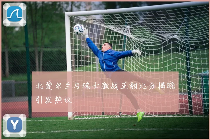 北爱尔兰与瑞士激战正酣比分揭晓引发热议