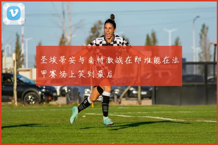 圣埃蒂安与南特激战在即谁能在法甲赛场上笑到最后