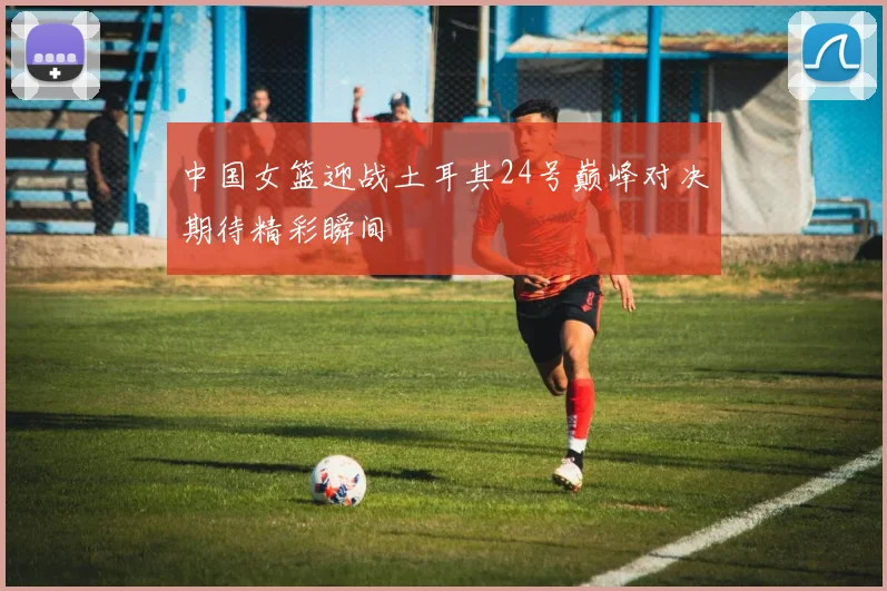 中国女篮迎战土耳其24号巅峰对决期待精彩瞬间