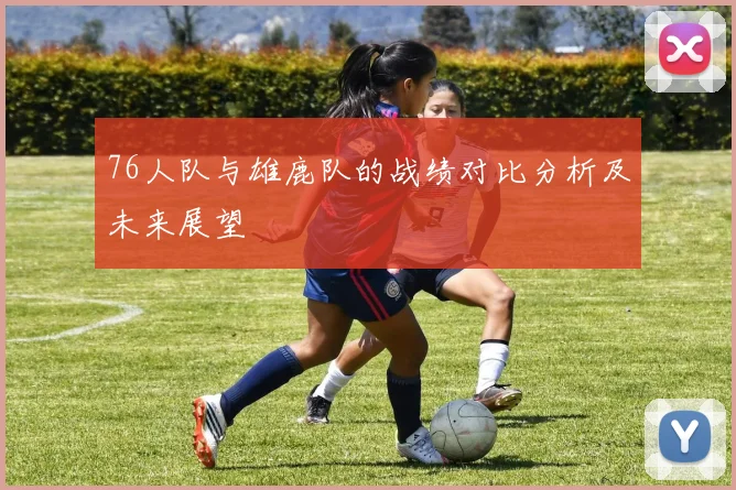76人队与雄鹿队的战绩对比分析及未来展望