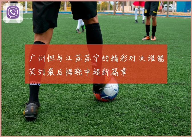 广州怛与江苏苏宁的精彩对决谁能笑到最后揭晓中超新篇章