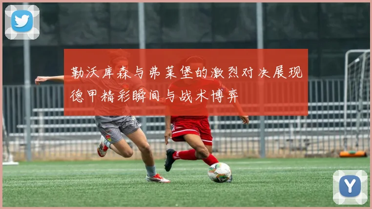 勒沃库森与弗莱堡的激烈对决展现德甲精彩瞬间与战术博弈