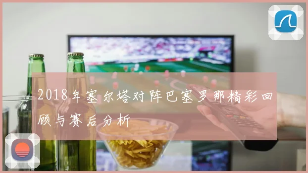 2018年塞尔塔对阵巴塞罗那精彩回顾与赛后分析