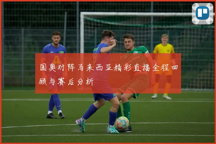 国奥对阵马来西亚精彩直播全程回顾与赛后分析