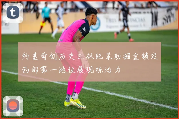 约基奇创历史三双纪录助掘金锁定西部第一地位展现统治力